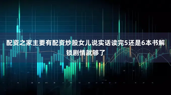 配资之家主要有配资炒股女儿说实话读完5还是6本书解锁剧情就够了