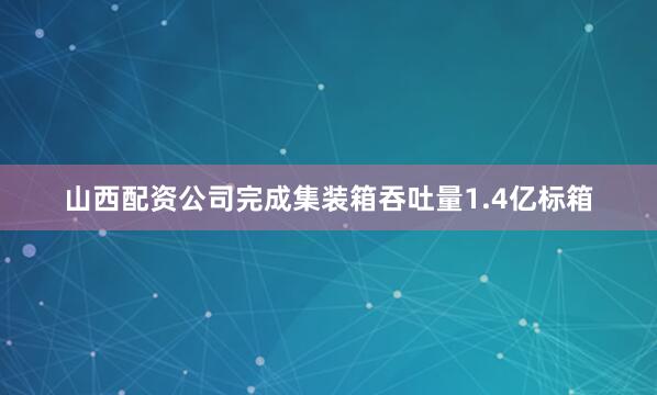 山西配资公司完成集装箱吞吐量1.4亿标箱