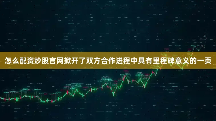 怎么配资炒股官网掀开了双方合作进程中具有里程碑意义的一页