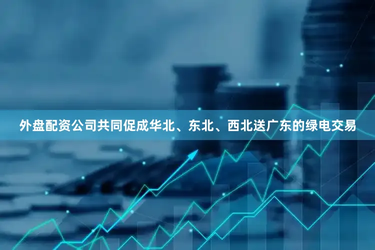 外盘配资公司共同促成华北、东北、西北送广东的绿电交易
