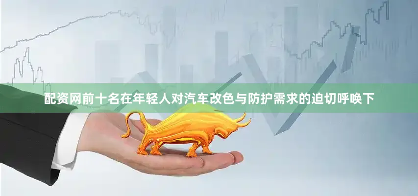 配资网前十名在年轻人对汽车改色与防护需求的迫切呼唤下