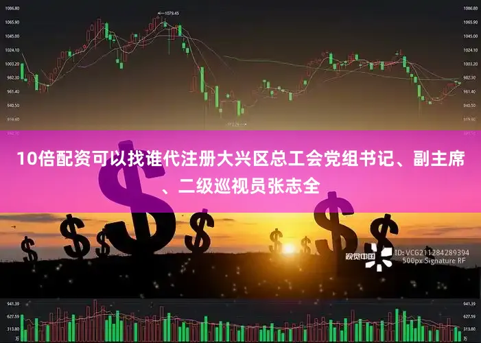 10倍配资可以找谁代注册大兴区总工会党组书记、副主席、二级巡视员张志全