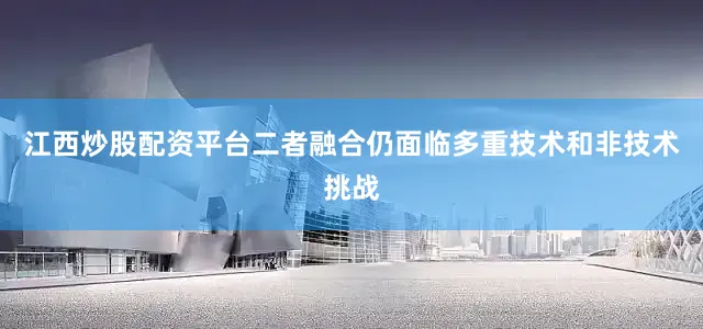 江西炒股配资平台二者融合仍面临多重技术和非技术挑战