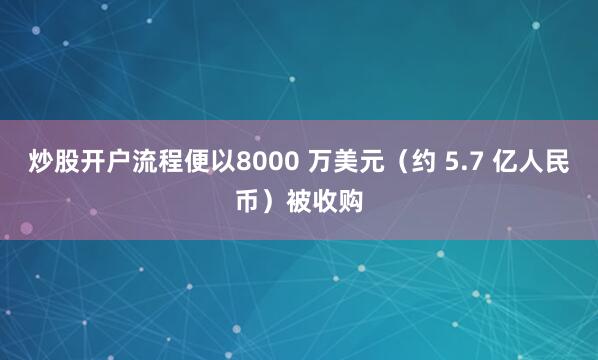 炒股开户流程便以8000 万美元（约 5.7 亿人民币）被收购