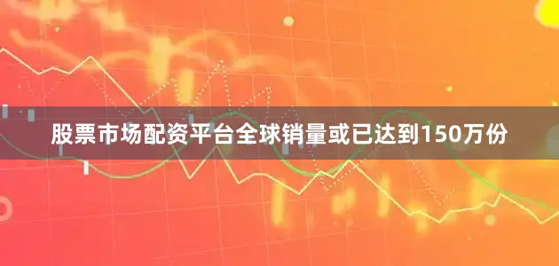 股票市场配资平台全球销量或已达到150万份