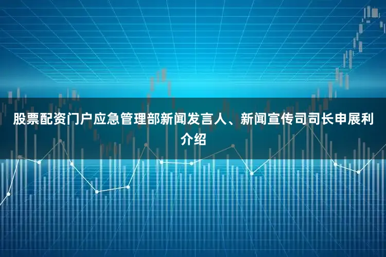 股票配资门户应急管理部新闻发言人、新闻宣传司司长申展利介绍