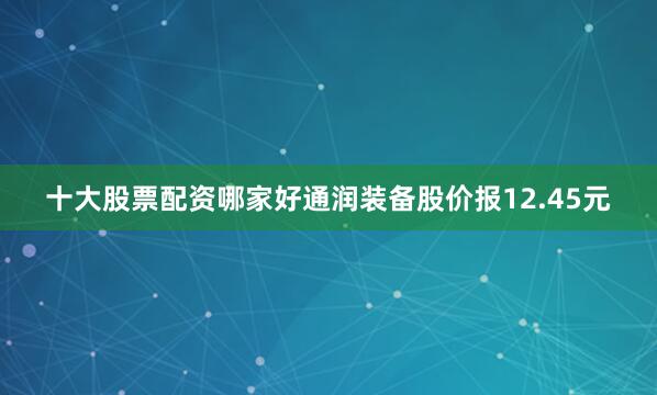 十大股票配资哪家好通润装备股价报12.45元