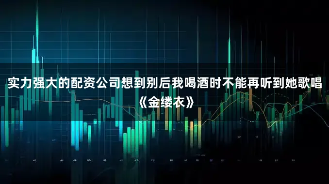 实力强大的配资公司想到别后我喝酒时不能再听到她歌唱《金缕衣》