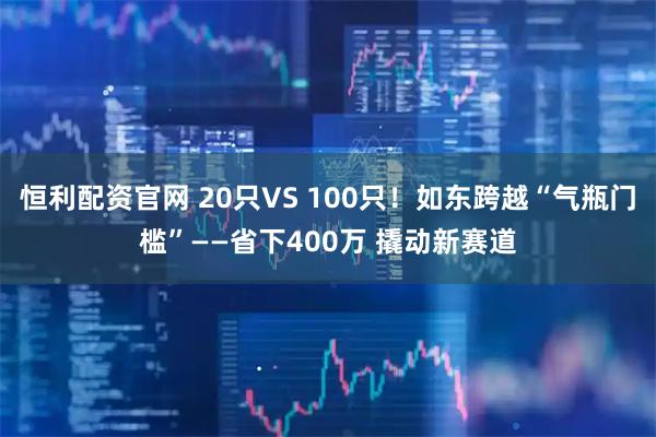恒利配资官网 20只VS 100只！如东跨越“气瓶门槛”——省下400万 撬动新赛道