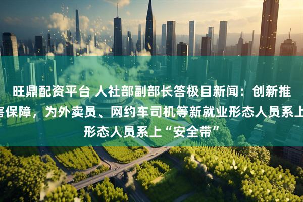 旺鼎配资平台 人社部副部长答极目新闻：创新推出职业伤害保障，为外卖员、网约车司机等新就业形态人员系上“安全带”