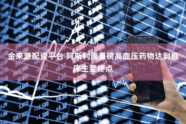 金来源配资平台 阿斯利康重磅高血压药物达到临床主要终点