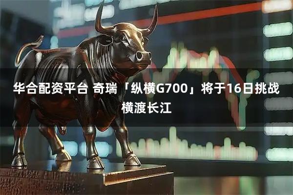 华合配资平台 奇瑞「纵横G700」将于16日挑战横渡长江