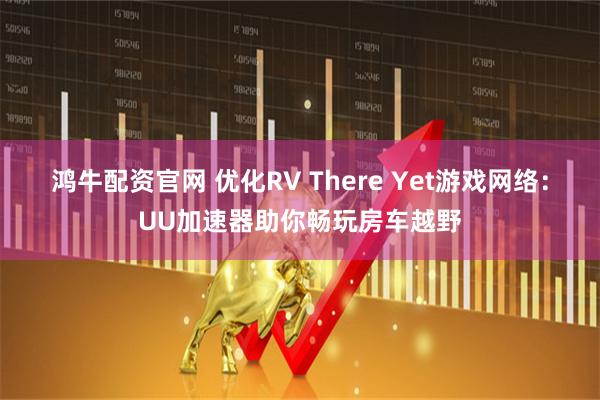 鸿牛配资官网 优化RV There Yet游戏网络：UU加速器助你畅玩房车越野