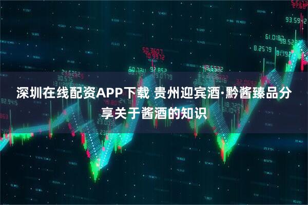 深圳在线配资APP下载 贵州迎宾酒·黔酱臻品分享关于酱酒的知识