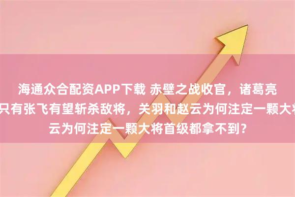 海通众合配资APP下载 赤壁之战收官，诸葛亮设下三道埋伏，只有张飞有望斩杀敌将，关羽和赵云为何注定一颗大将首级都拿不到？