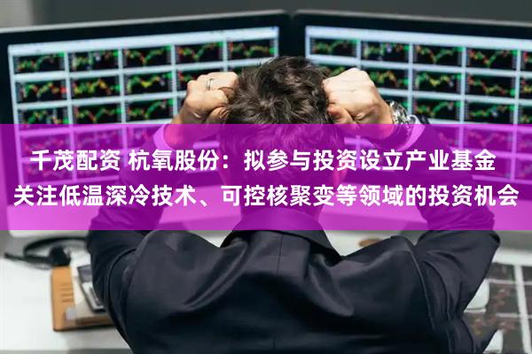 千茂配资 杭氧股份：拟参与投资设立产业基金 关注低温深冷技术、可控核聚变等领域的投资机会
