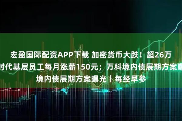 宏盈国际配资APP下载 加密货币大跌！超26万人爆仓；宁德时代基层员工每月涨薪150元；万科境内债展期方案曝光丨每经早参
