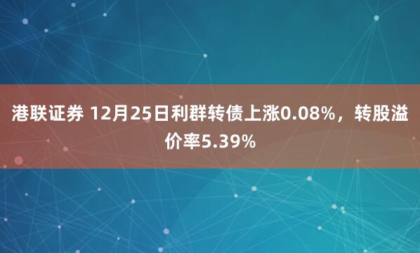 港联证券 12月25日利群转债上涨0.08%，转股溢价率5.39%