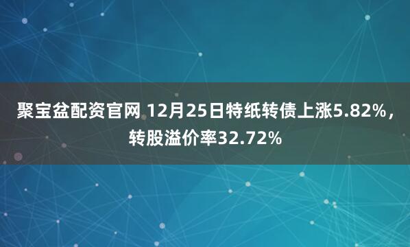 聚宝盆配资官网 12月25日特纸转债上涨5.82%，转股溢价率32.72%