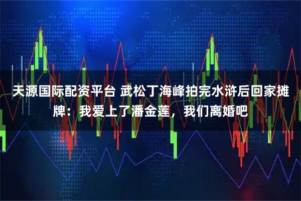 天源国际配资平台 武松丁海峰拍完水浒后回家摊牌：我爱上了潘金莲，我们离婚吧